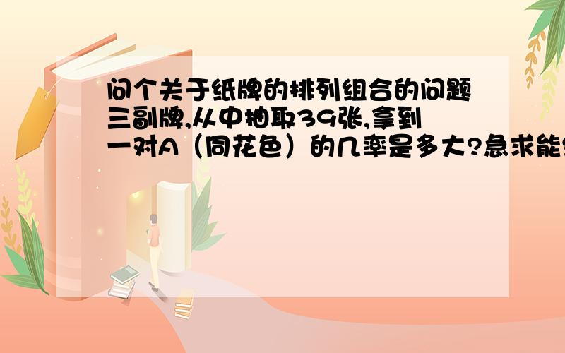 问个关于纸牌的排列组合的问题三副牌,从中抽取39张,拿到一对A（同花色）的几率是多大?急求能给我讲讲么