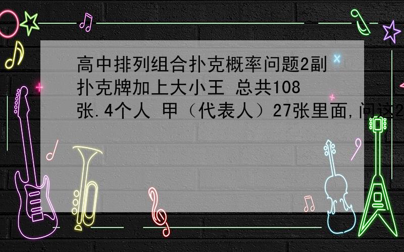 高中排列组合扑克概率问题2副扑克牌加上大小王 总共108张.4个人 甲（代表人）27张里面,问这27张里面有4张王的概率是多少?和27张里面有7张A死的概率是多少?最好