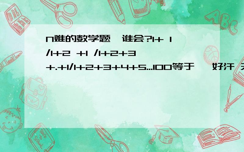 N难的数学题,谁会?1+ 1/1+2 +1 /1+2+3+.+1/1+2+3+4+5...100等于   好汗 天才都算得出来,可惜我不是明确一点的解释.急急急jijijijijiji