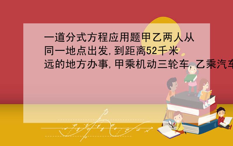 一道分式方程应用题甲乙两人从同一地点出发,到距离52千米远的地方办事,甲乘机动三轮车,乙乘汽车到距离目的地4千米的地方后下车继续步行,结果二人同时到达,已知汽车速度比机动三轮车