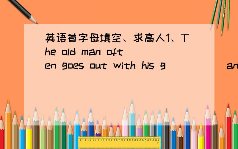 英语首字母填空、求高人1、The old man often goes out with his g_____ and he loves her very much.2、This poor village o____ has a small primary school.3、Miss Black is one of the m______ of this study group.4、I hear someone talking.Who