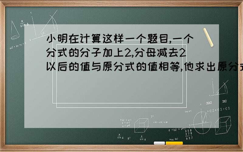 小明在计算这样一个题目,一个分式的分子加上2,分母减去2以后的值与原分式的值相等,他求出原分式的值是