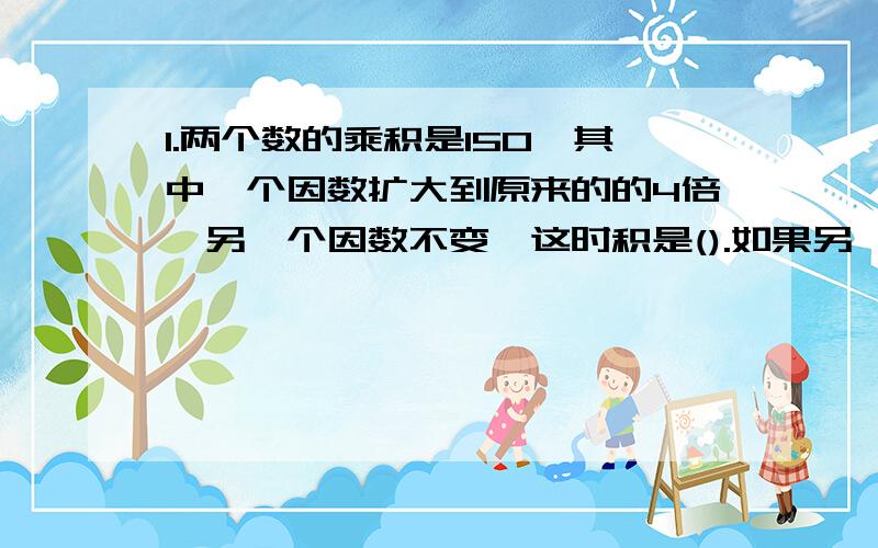 1.两个数的乘积是150,其中一个因数扩大到原来的的4倍,另一个因数不变,这时积是().如果另一个因数也扩大到原来的4倍,积是（）2.360x49的积与980x（）积相同.