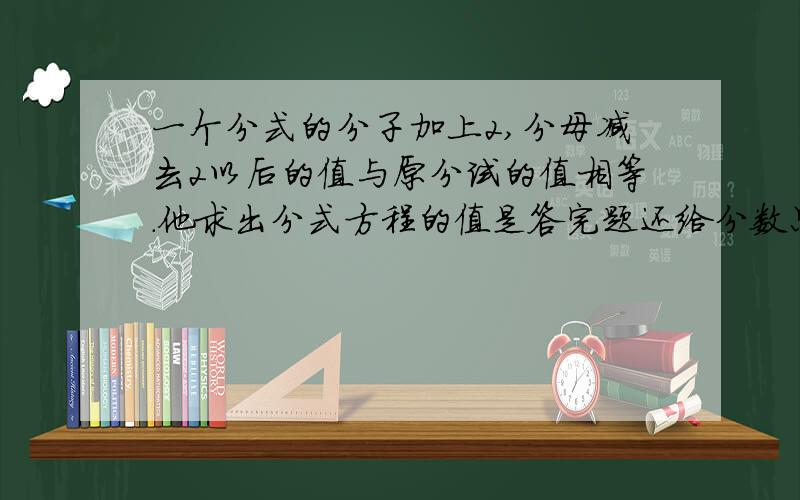 一个分式的分子加上2,分母减去2以后的值与原分试的值相等.他求出分式方程的值是答完题还给分数只要速度就行.值是-1,他是怎么算的