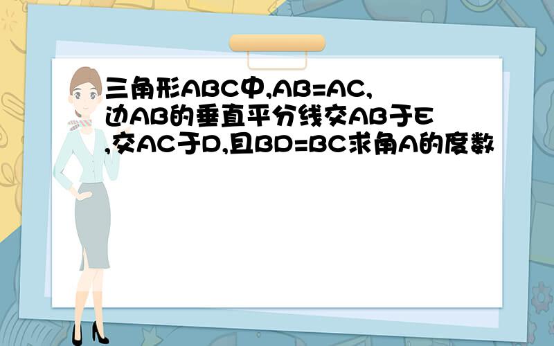 三角形ABC中,AB=AC,边AB的垂直平分线交AB于E,交AC于D,且BD=BC求角A的度数