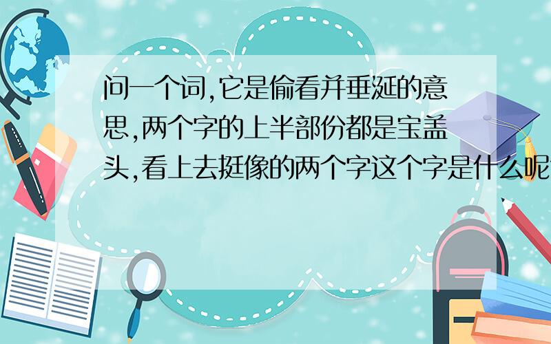 问一个词,它是偷看并垂涎的意思,两个字的上半部份都是宝盖头,看上去挺像的两个字这个字是什么呢?