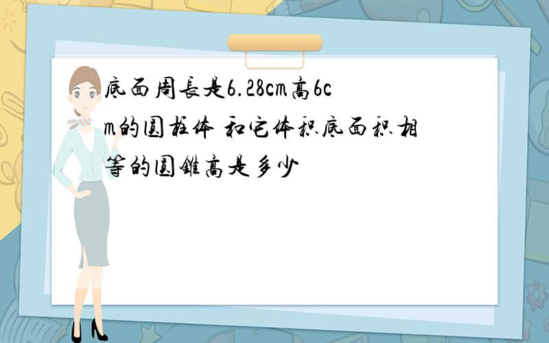 底面周长是6.28cm高6cm的圆柱体 和它体积底面积相等的圆锥高是多少