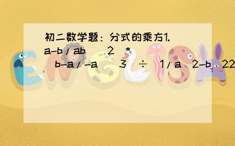 初二数学题：分式的乘方1.（a-b/ab)^2  *  (b-a/-a)^3  ÷  1/a^2-b^22.先化简,再求值：[-xy/(x-y)^2]^4   *   (x^2-xy/x)^3   *   x^4/y^10   ÷   (x/xy-y^2)^5,其中x=-2,y=4