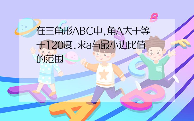 在三角形ABC中,角A大于等于120度,求a与最小边比值的范围