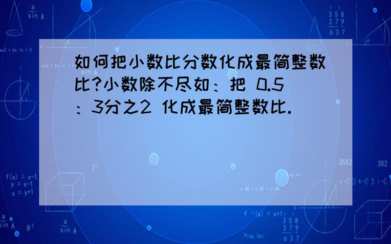 如何把小数比分数化成最简整数比?小数除不尽如：把 0.5：3分之2 化成最简整数比.