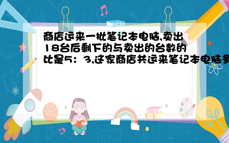 商店运来一批笔记本电脑,卖出18台后剩下的与卖出的台数的比是5：3,这家商店共运来笔记本电脑多少台?