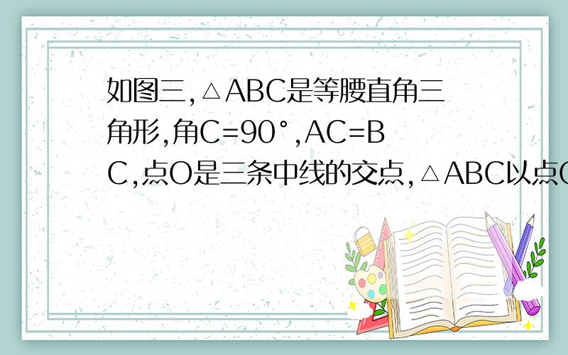 如图三,△ABC是等腰直角三角形,角C=90°,AC=BC,点O是三条中线的交点,△ABC以点O为旋转中心,旋转多少度后与原来的图形重合