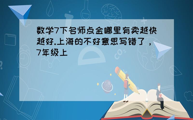 数学7下名师点金哪里有卖越快越好.上海的不好意思写错了，7年级上