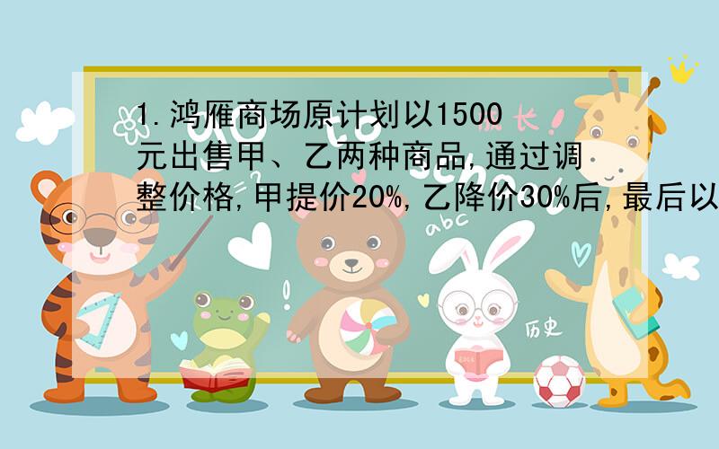 1.鸿雁商场原计划以1500元出售甲、乙两种商品,通过调整价格,甲提价20%,乙降价30%后,最后以1600元售出,问甲商品实际售价是多少?2.甲、乙、丙3人,甲每分钟行60米,乙每分钟行67.5米,丙每分钟行75