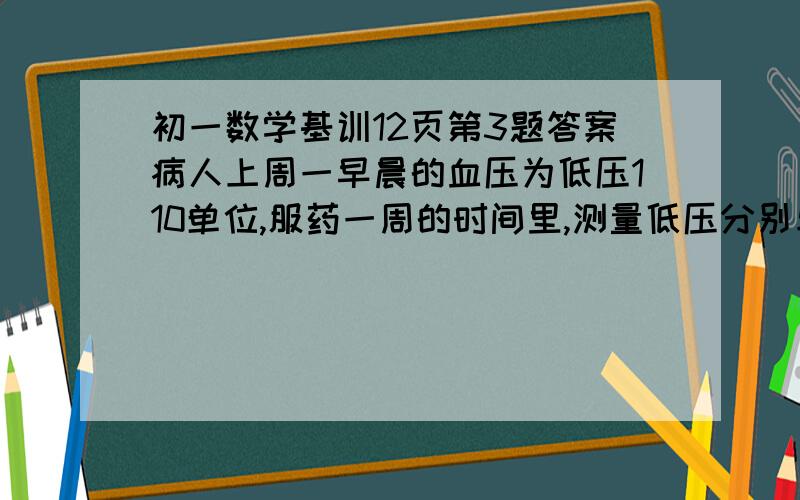 初一数学基训12页第3题答案病人上周一早晨的血压为低压110单位,服药一周的时间里,测量低压分别与周一早晨低压比较如下表：  星期       二   三   四   五   六   日 变化情况   -20  +10  -15  +18