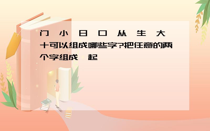 门、小、日、口、从、生、大、十可以组成哪些字?把任意的两个字组成一起