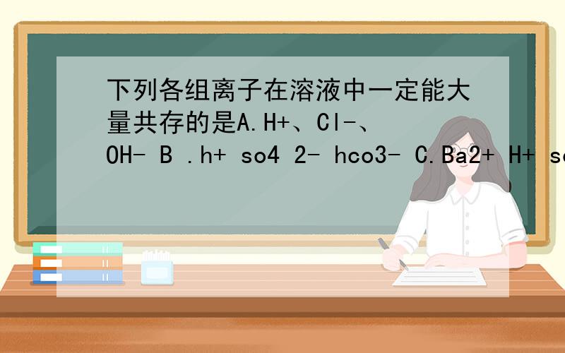 下列各组离子在溶液中一定能大量共存的是A.H+、Cl-、OH- B .h+ so4 2- hco3- C.Ba2+ H+ so4 2- D.Cu2+ CL- NO3-要说说为什么 还有解题思路 因为我根本看不懂这题