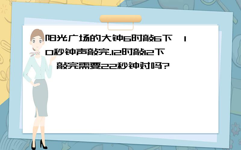 阳光广场的大钟6时敲6下,10秒钟声敲完.12时敲12下,敲完需要22秒钟对吗?