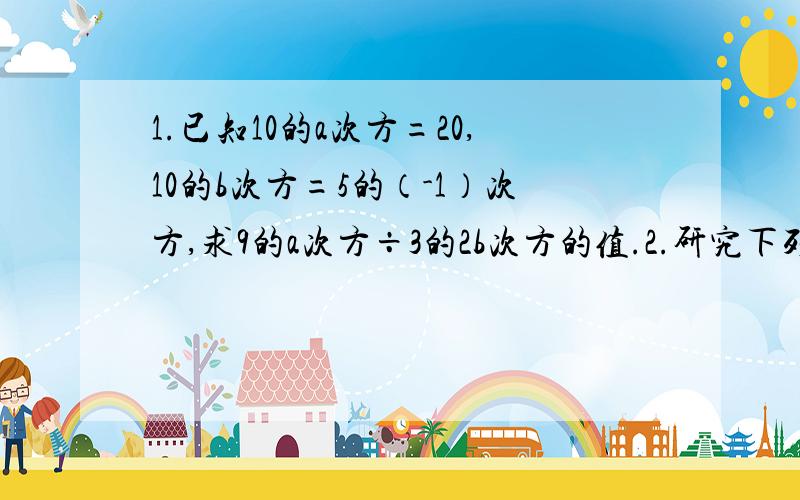 1.已知10的a次方=20,10的b次方=5的（-1）次方,求9的a次方÷3的2b次方的值.2.研究下列算式,你发现什么规律?1×3+1=42×4+1=93×5+1=164×6+1=25……请你找到规律,用公式表示出来（）