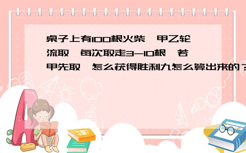 桌子上有100根火柴,甲乙轮流取,每次取走3-10根,若甲先取,怎么获得胜利九怎么算出来的？