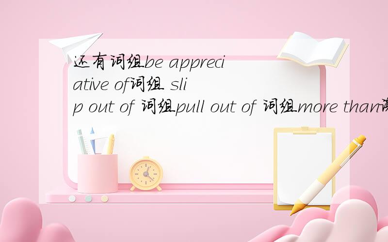 还有词组be appreciative of词组 slip out of 词组pull out of 词组more than谢谢了