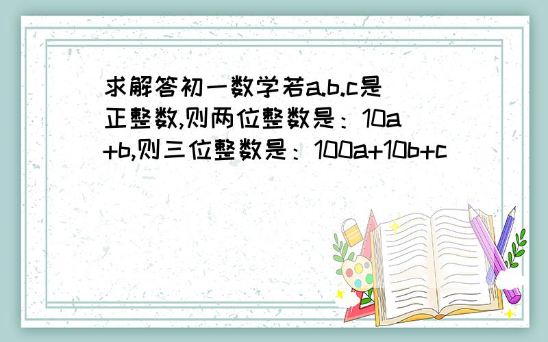 求解答初一数学若a.b.c是正整数,则两位整数是：10a+b,则三位整数是：100a+10b+c                                 这是为什么?求解答