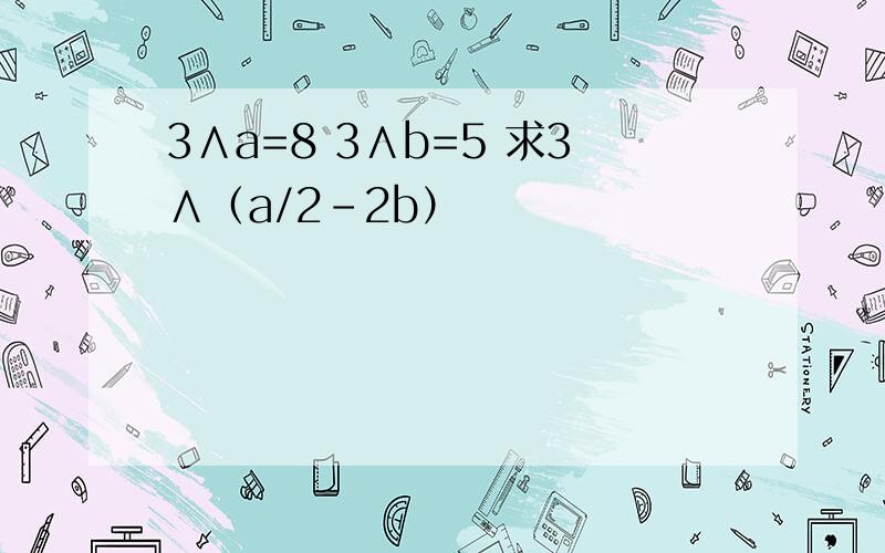 3∧a=8 3∧b=5 求3∧（a/2-2b）