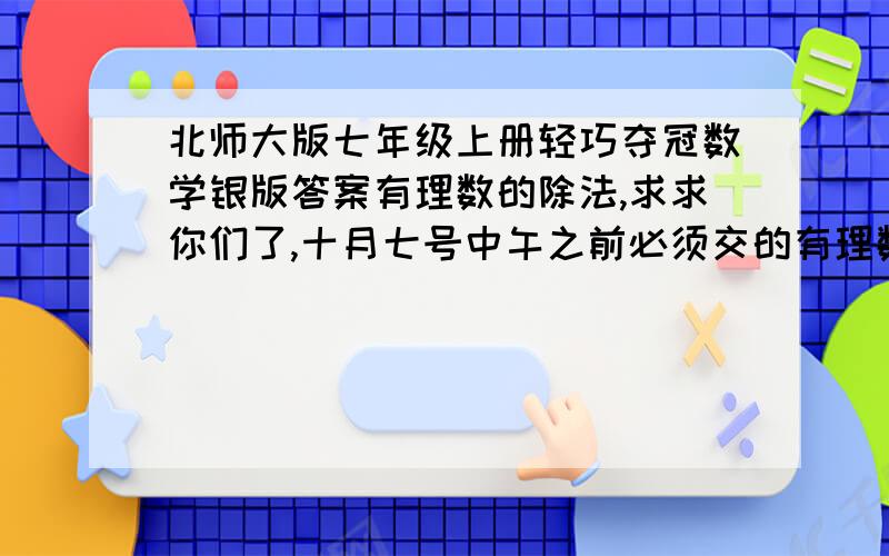 北师大版七年级上册轻巧夺冠数学银版答案有理数的除法,求求你们了,十月七号中午之前必须交的有理数的除法B卷,全部