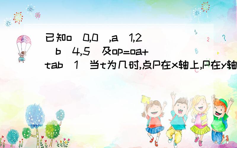 已知o[0,0],a[1,2]b[4,5]及op=oa+tab(1)当t为几时,点P在x轴上,P在y轴上,p在第二象限（2）四边形oabp能否成为平行四边形,若能,求出相应的t的值,若不能,请说明理由