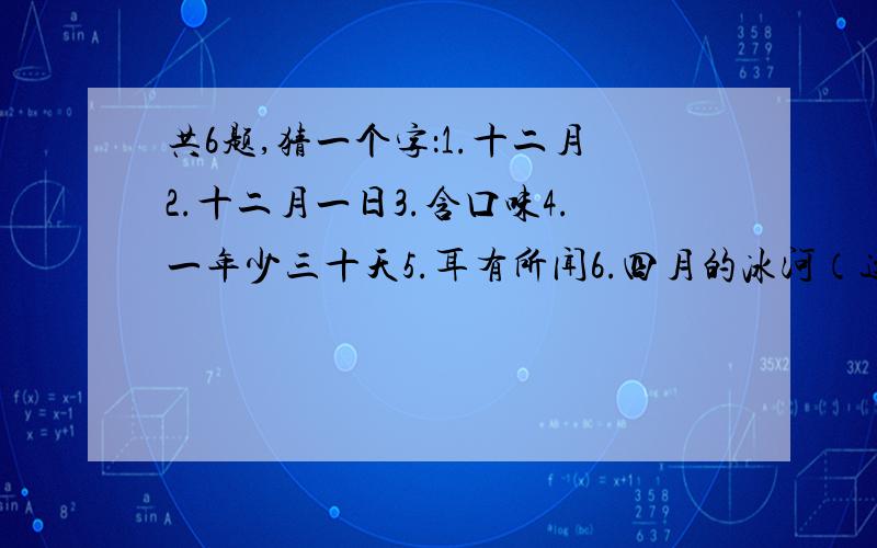 共6题,猜一个字：1.十二月2.十二月一日3.含口味4.一年少三十天5.耳有所闻6.四月的冰河（这个好像是歇后语来着）