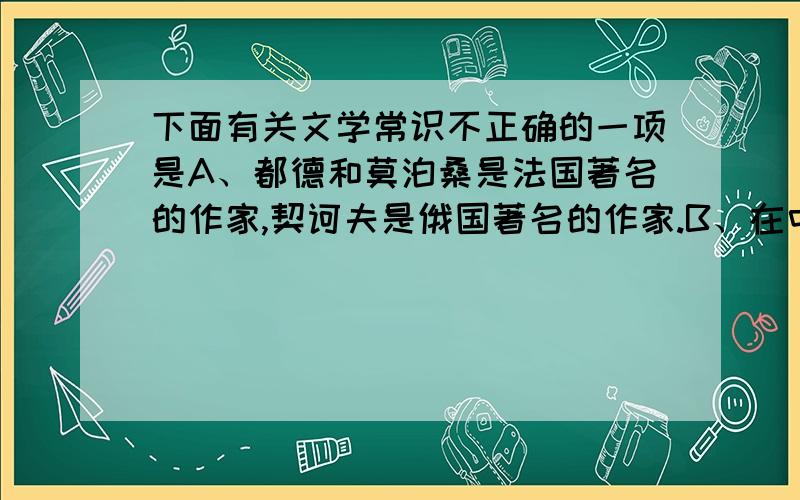 下面有关文学常识不正确的一项是A、都德和莫泊桑是法国著名的作家,契诃夫是俄国著名的作家.B、在中国文学史上的“唐宋八大家”中,有苏氏三父子,他们是父亲苏询,儿子苏轼和苏辙.C、《