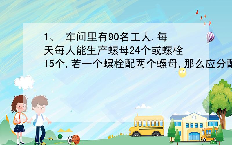 1、 车间里有90名工人,每天每人能生产螺母24个或螺栓15个,若一个螺栓配两个螺母,那么应分配多少人生产螺栓,多少人生产螺母才能使螺栓和螺母正好配套?2、一列长为200米的火车从桥上通过,