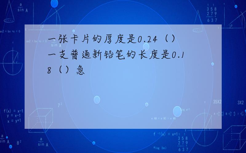 一张卡片的厚度是0.24（）一支普通新铅笔的长度是0.18（）急