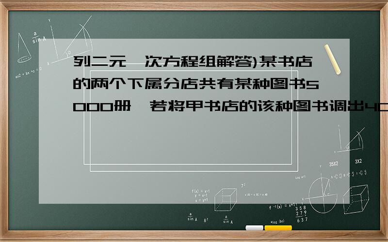 列二元一次方程组解答)某书店的两个下属分店共有某种图书5000册,若将甲书店的该种图书调出400册给乙书店,这样乙书店该种图书的数量仍比甲书店该种图书的数量的一半还少400册.求这两个