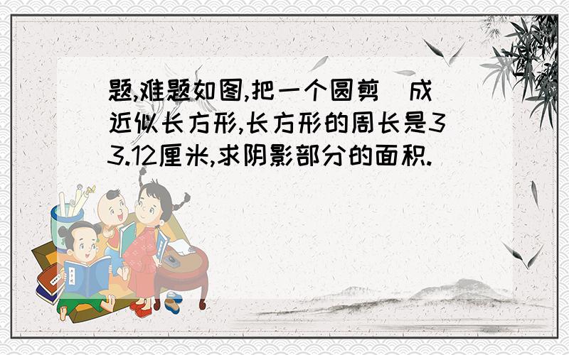 题,难题如图,把一个圆剪洴成近似长方形,长方形的周长是33.12厘米,求阴影部分的面积.