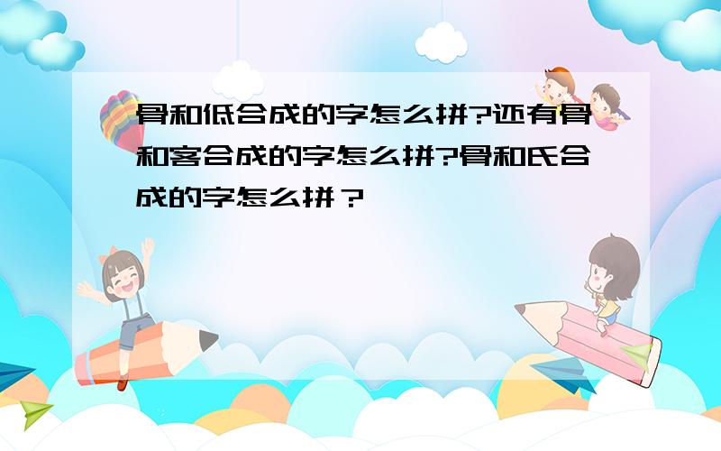 骨和低合成的字怎么拼?还有骨和客合成的字怎么拼?骨和氏合成的字怎么拼？