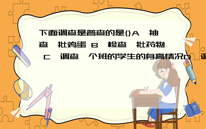 下面调查是普查的是()A、抽查一批鸡蛋 B、检查一批药物 C、调查一个班的学生的身高情况D、调查某地区学生的近视率