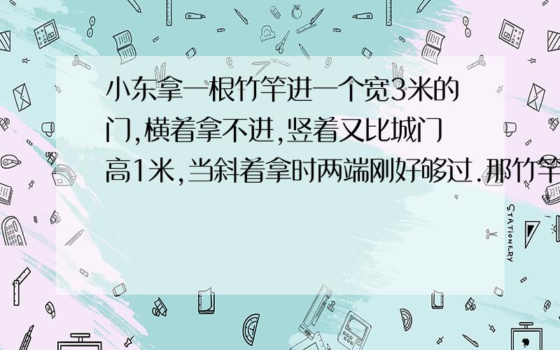 小东拿一根竹竿进一个宽3米的门,横着拿不进,竖着又比城门高1米,当斜着拿时两端刚好够过.那竹竿有多长