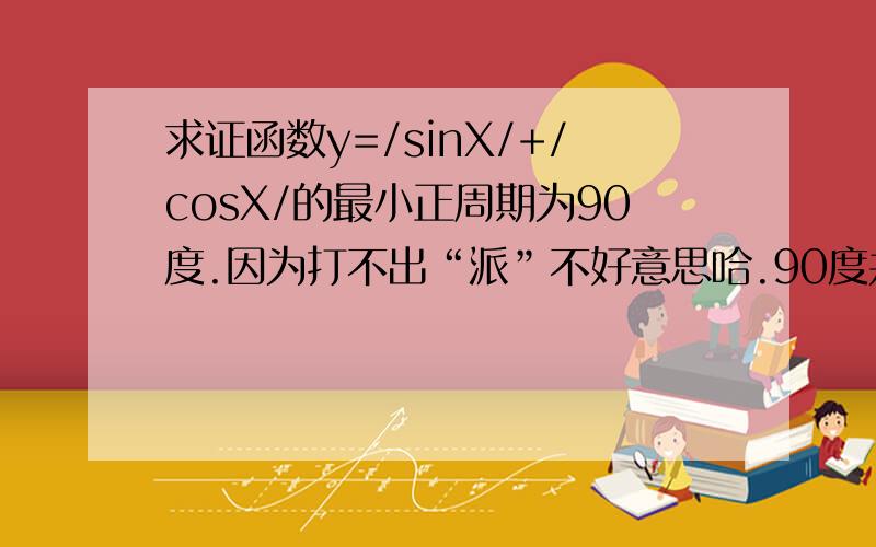 求证函数y=/sinX/+/cosX/的最小正周期为90度.因为打不出“派”不好意思哈.90度并非已经知道的，只是我猜的答案。请解题者忽略它。从函数本身推。