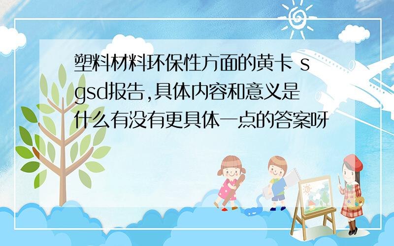 塑料材料环保性方面的黄卡 sgsd报告,具体内容和意义是什么有没有更具体一点的答案呀