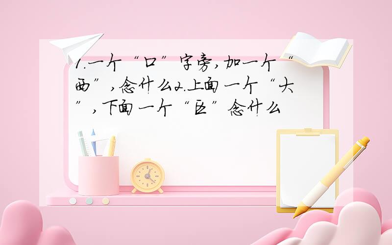 1.一个“口”字旁,加一个“西”,念什么2.上面一个“大”,下面一个“区”念什么