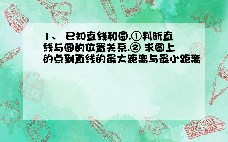 1、 已知直线和圆.①判断直线与圆的位置关系.② 求圆上的点到直线的最大距离与最小距离