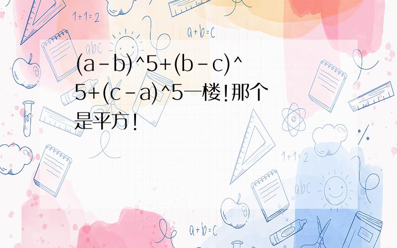 (a-b)^5+(b-c)^5+(c-a)^5一楼!那个是平方!