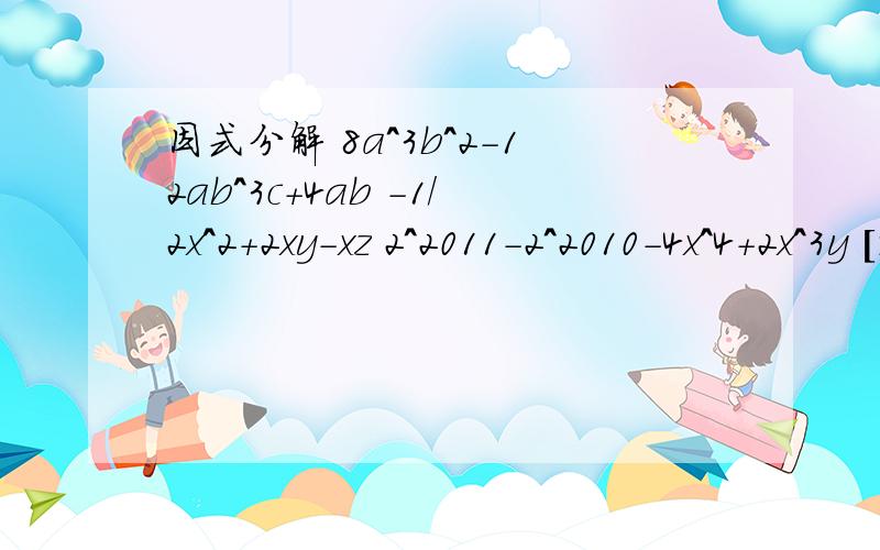 因式分解 8a^3b^2-12ab^3c+4ab -1/2x^2+2xy-xz 2^2011-2^2010-4x^4+2x^3y [9x+3)^2+(x+3)(x-3)]/2x