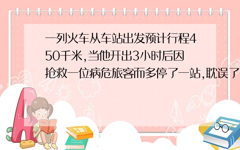 一列火车从车站出发预计行程450千米,当他开出3小时后因抢救一位病危旅客而多停了一站,耽误了30分钟,为了不影响其他旅客的行程,后来把速度提高了0.2倍,结果准时到达目的地,则这列火车原