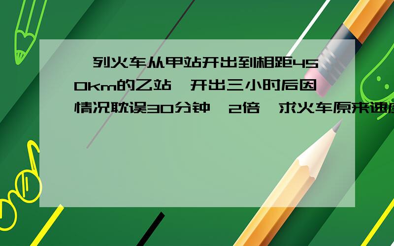 一列火车从甲站开出到相距450km的乙站,开出三小时后因情况耽误30分钟,2倍,求火车原来速度