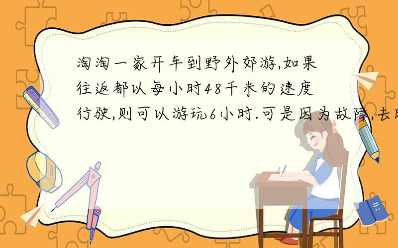 淘淘一家开车到野外郊游,如果往返都以每小时48千米的速度行驶,则可以游玩6小时.可是因为故障,去时的平均速度是每小时42千米,如果淘淘一家还是希望游玩6小时并按时回家,那么他们回来时