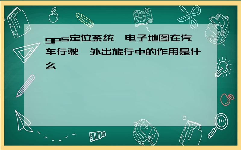 gps定位系统,电子地图在汽车行驶,外出旅行中的作用是什么