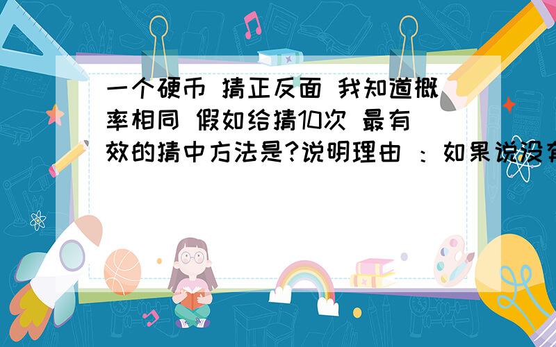 一个硬币 猜正反面 我知道概率相同 假如给猜10次 最有效的猜中方法是?说明理由 ：如果说没有.说明理由?麻烦老师们