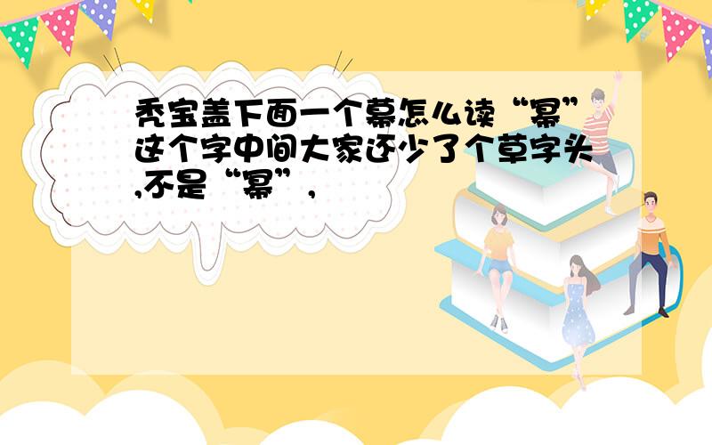 秃宝盖下面一个幕怎么读“幂”这个字中间大家还少了个草字头,不是“幂”,